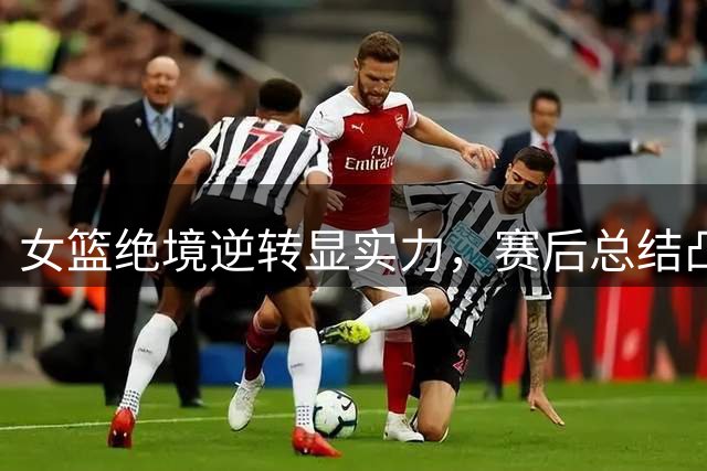 女篮绝境逆转显实力，赛后总结凸显改进空间